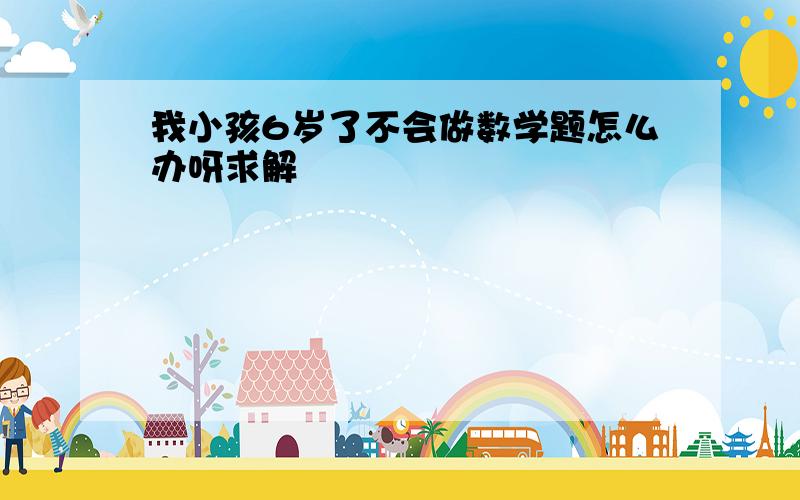 我小孩6岁了不会做数学题怎么办呀求解