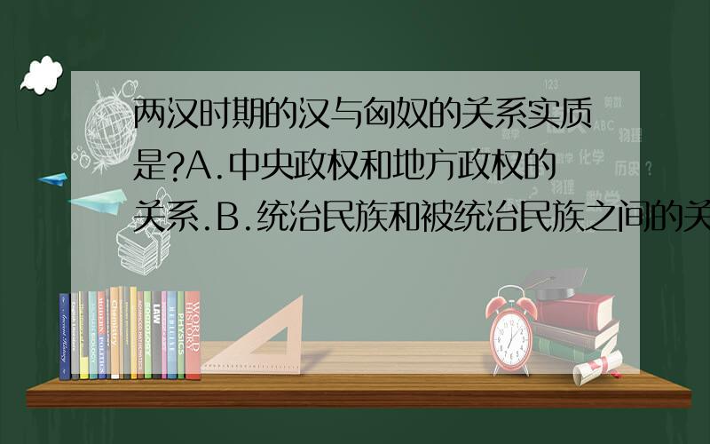 两汉时期的汉与匈奴的关系实质是?A.中央政权和地方政权的关系.B.统治民族和被统治民族之间的关系.C.侵略与被侵略的关系.D,中华民族发展史上两个民族之间的关系.到底选那个?请说明理由,