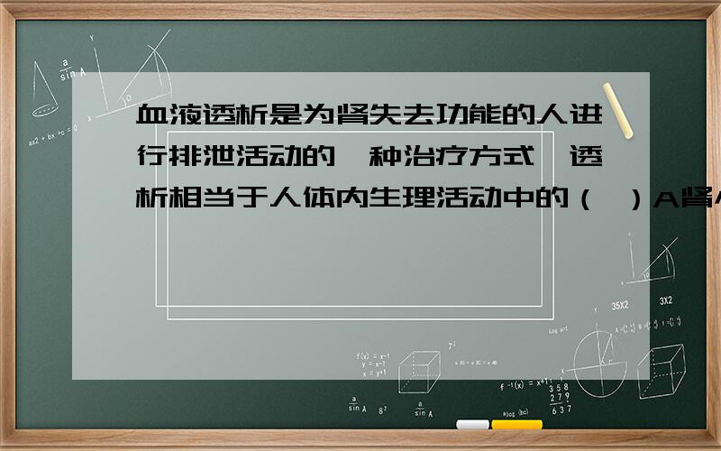 血液透析是为肾失去功能的人进行排泄活动的一种治疗方式,透析相当于人体内生理活动中的（ ）A肾小球的滤过作用 B肾小管重吸收 C肾单位形成鸟 D汗腺排汗为什么不是C?C肾单位形成尿