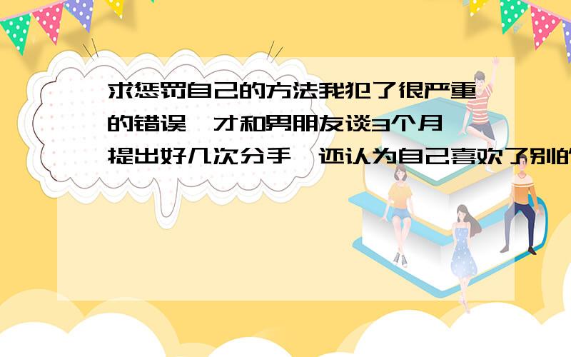 求惩罚自己的方法我犯了很严重的错误,才和男朋友谈3个月,提出好几次分手,还认为自己喜欢了别的男生,不理男朋友,男朋友很大度,每次都不同意分手,不计较这些.我想让他惩罚我,可男朋友说