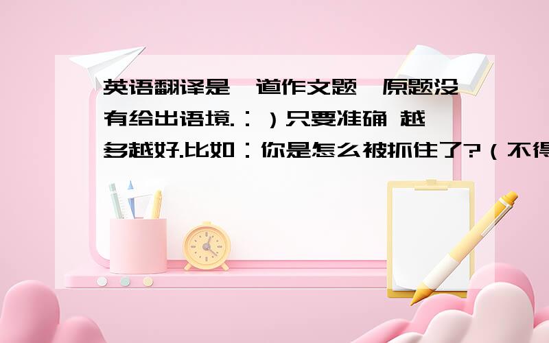 英语翻译是一道作文题,原题没有给出语境.：）只要准确 越多越好.比如：你是怎么被抓住了?（不得重复这一条~）