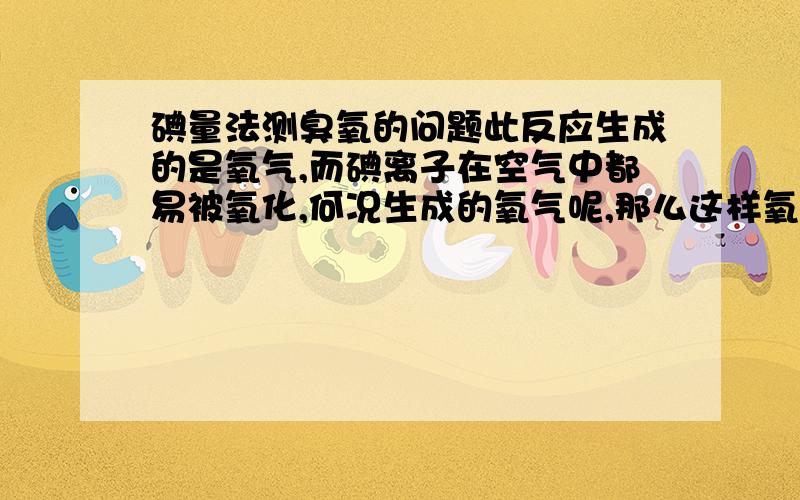 碘量法测臭氧的问题此反应生成的是氧气,而碘离子在空气中都易被氧化,何况生成的氧气呢,那么这样氧化剂就不仅仅是臭氧了,这个误差如何解决呢