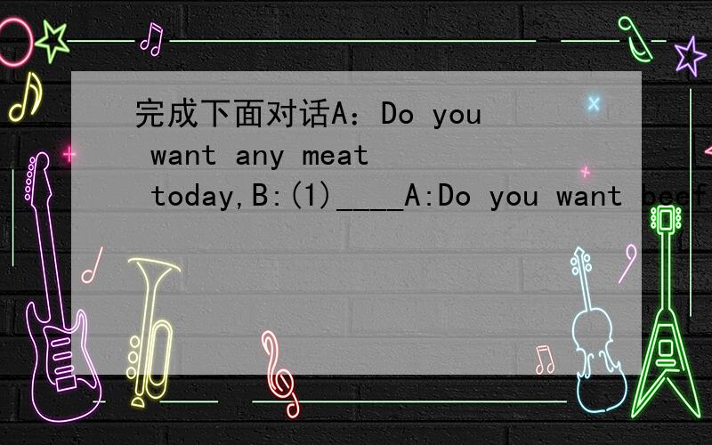 完成下面对话A：Do you want any meat today,B:(1)____A:Do you want beef or lamb?B:Beef,please.A:This lamb's very good.B:(2)____,but my husband doesn't.A:What about some steak?This is a nice piece.B:(3)_____ And a pound of mince,too.A:Do you want