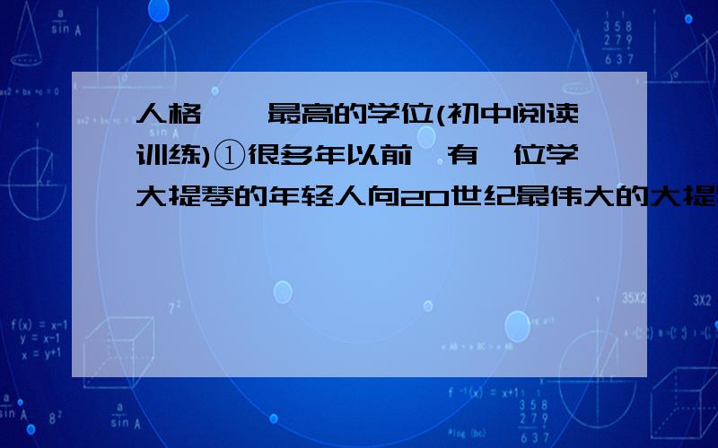 人格——最高的学位(初中阅读训练)①很多年以前,有一位学大提琴的年轻人向20世纪最伟大的大提琴家卡萨尔斯讨教：我怎样才能成为一名优秀的大提琴家?②卡萨尔斯面对雄心勃勃的年轻人,