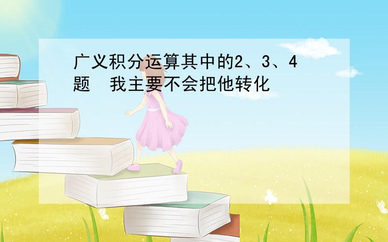 广义积分运算其中的2、3、4题  我主要不会把他转化