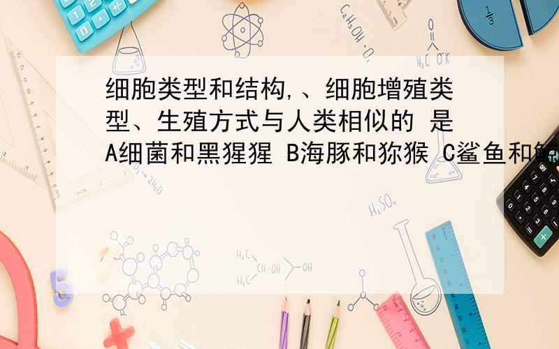 细胞类型和结构,、细胞增殖类型、生殖方式与人类相似的 是A细菌和黑猩猩 B海豚和狝猴 C鲨鱼和鲸 D酵母菌和大象请把每个生物的生物类型细胞类型和结构,、细胞增殖类型、生殖方式告诉我