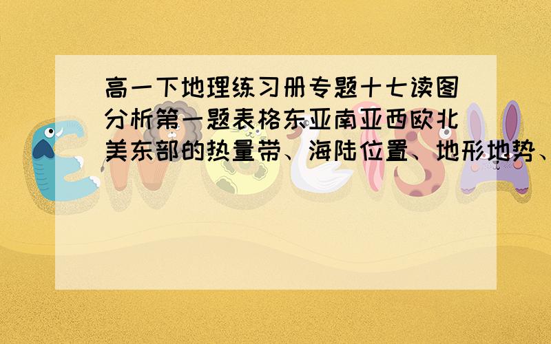 高一下地理练习册专题十七读图分析第一题表格东亚南亚西欧北美东部的热量带、海陆位置、地形地势、开发历史、社会经济发张程度