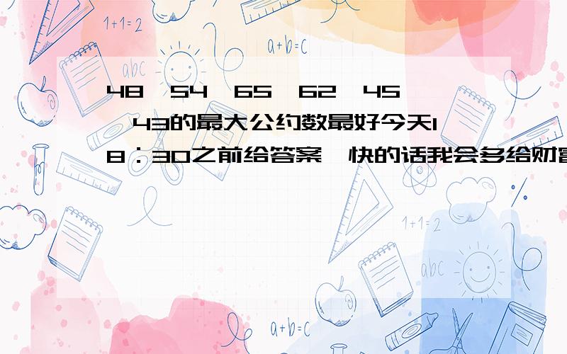 48,54,65,62,45,43的最大公约数最好今天18：30之前给答案,快的话我会多给财富值的