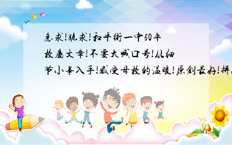 急求!跪求!和平街一中50年校庆文章!不要大喊口号!从细节小事入手!感受母校的温暖!原创最好!拼凑文章也行!   小弟在此先行谢过了!