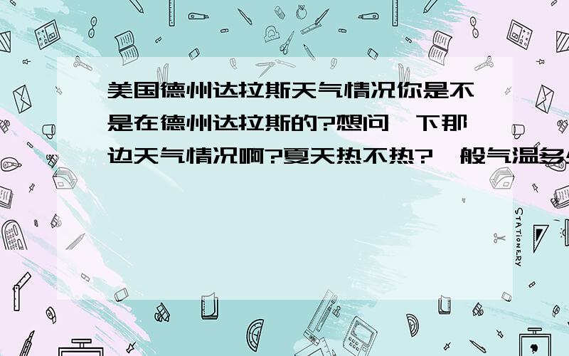 美国德州达拉斯天气情况你是不是在德州达拉斯的?想问一下那边天气情况啊?夏天热不热?一般气温多少度左右?冬天呢?PS,我想申请HOCKADAY啊,但是就是怕德州太热了（我长痘痘的） 快回我啊,