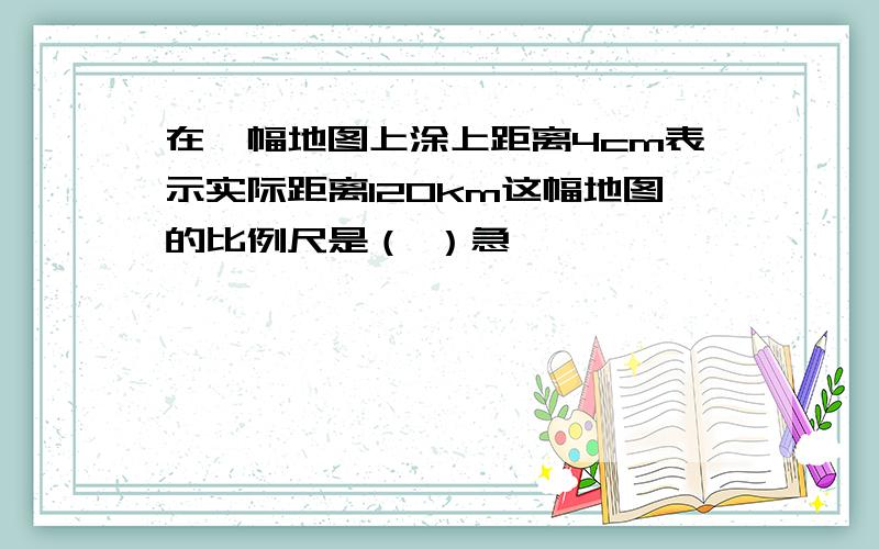 在一幅地图上涂上距离4cm表示实际距离120km这幅地图的比例尺是（ ）急