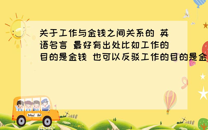 关于工作与金钱之间关系的 英语名言 最好有出处比如工作的目的是金钱 也可以反驳工作的目的是金钱只要与此有关的名言 要英文的 注名是谁说的最好是能把两者联系起来的名言