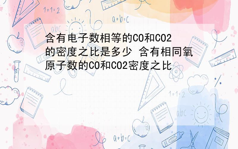 含有电子数相等的CO和CO2的密度之比是多少 含有相同氧原子数的CO和CO2密度之比