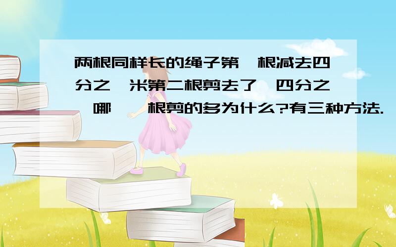 两根同样长的绳子第一根减去四分之一米第二根剪去了,四分之一哪,一根剪的多为什么?有三种方法.