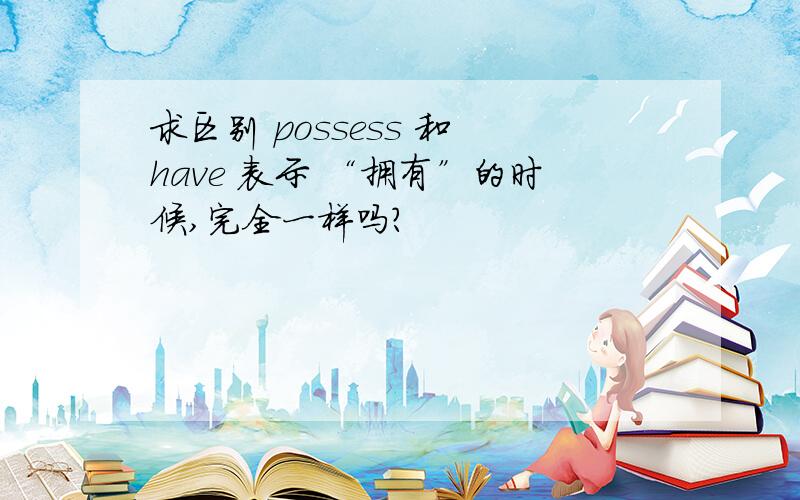 求区别 possess 和 have 表示 “拥有”的时候,完全一样吗?