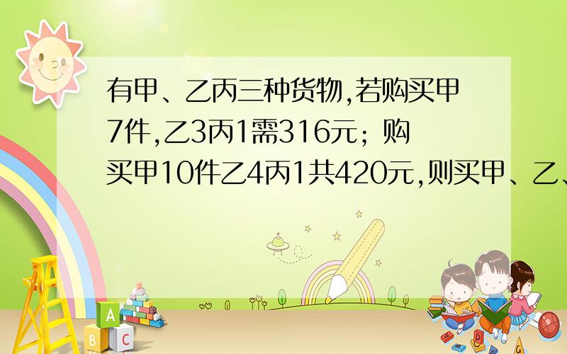 有甲、乙丙三种货物,若购买甲7件,乙3丙1需316元；购买甲10件乙4丙1共420元,则买甲、乙、丙各一件共钱?