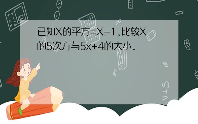 已知X的平方=X+1,比较X的5次方与5x+4的大小.