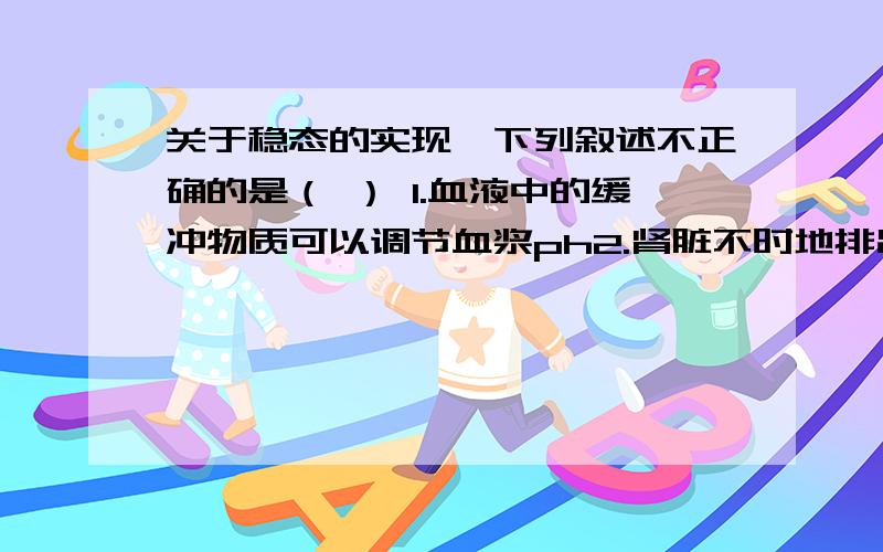 关于稳态的实现,下列叙述不正确的是（ ） 1.血液中的缓冲物质可以调节血浆ph2.肾脏不时地排出内环境中多余的尿素、无机盐等3.细胞不断地进行有氧呼吸4.肝脏储存的肝糖原在血糖浓度下降