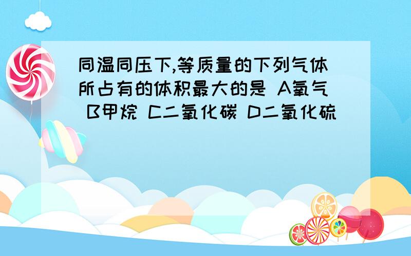 同温同压下,等质量的下列气体所占有的体积最大的是 A氧气 B甲烷 C二氧化碳 D二氧化硫