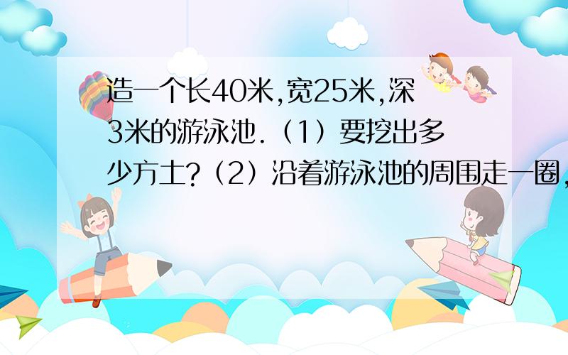 造一个长40米,宽25米,深3米的游泳池.（1）要挖出多少方土?（2）沿着游泳池的周围走一圈,有多少米?（3）如果在池子的四壁和底面贴边长是2分米的方形瓷砖,那么需要多少块这样的瓷砖?