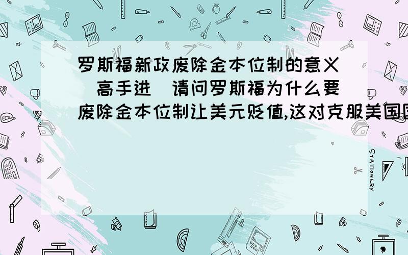 罗斯福新政废除金本位制的意义（高手进）请问罗斯福为什么要废除金本位制让美元贬值,这对克服美国国内的经济危机有什么具体的意义