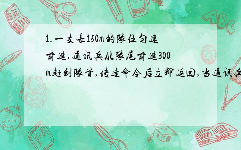 1.一支长150m的队伍匀速前进,通讯兵从队尾前进300m赶到队首,传达命令后立即返回,当通讯兵回到队尾时,队伍已前进了200m,求：在全过程中,通讯兵的位移和路程分别是多少?不计通讯兵传达命令