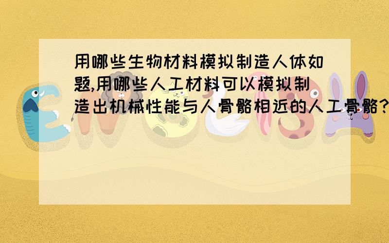 用哪些生物材料模拟制造人体如题,用哪些人工材料可以模拟制造出机械性能与人骨骼相近的人工骨骼?用哪些人工材料可以模拟制造出机械性能与人脑组织相近的脑组织?用哪些人工材料可以