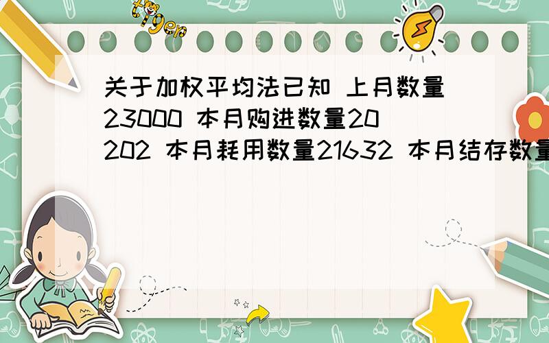 关于加权平均法已知 上月数量23000 本月购进数量20202 本月耗用数量21632 本月结存数量21570 上月结存金额 983344.99 本期购进金额 395200.91 求得平均单价（983344.99+395200.91）/（23000+20202）=31.91 本月