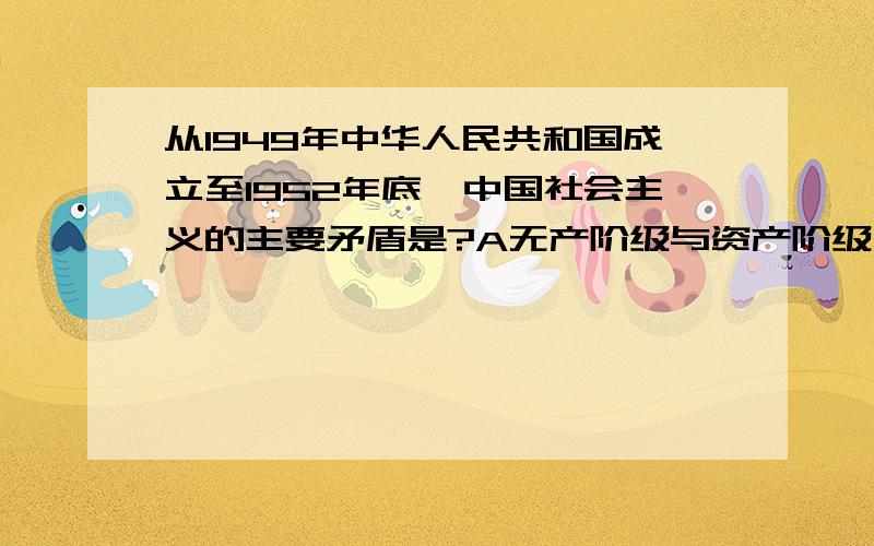 从1949年中华人民共和国成立至1952年底,中国社会主义的主要矛盾是?A无产阶级与资产阶级之间的矛盾 B人民大众同国民党反动残余势力之间的矛盾 C中华民族同帝国主义残余势力之间的矛盾  D