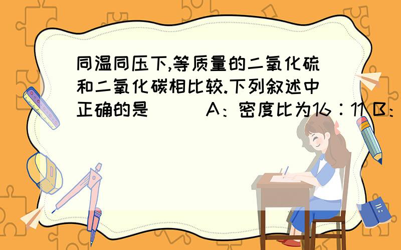 同温同压下,等质量的二氧化硫和二氧化碳相比较.下列叙述中正确的是（ ） A：密度比为16∶11 B：密度比求详解