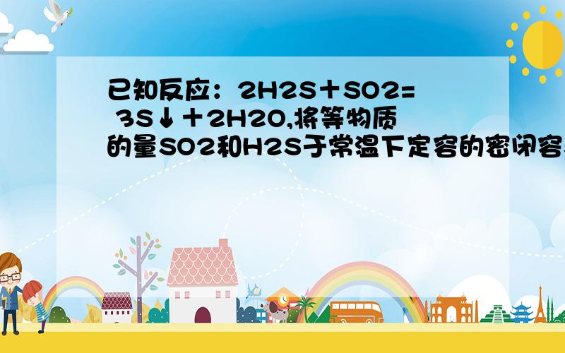 已知反应：2H2S＋SO2= 3S↓＋2H2O,将等物质的量SO2和H2S于常温下定容的密闭容器中反应,待反应充分后恢复已知反应：2H2S＋SO2 3S↓＋2H2O,将等物质的量SO2和H2S于常温下定容的密闭容器中反应,待反