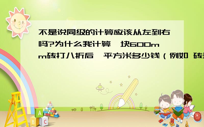 不是说同级的计算应该从左到右吗?为什么我计算一块600mm砖打八折后一平方米多少钱（例如 砖是10元一块 即 10*0.8/0.6/0.6) 和 我计算一块600mm的砖一平方米多少钱再打八折（即 10/0.6/0.6*0.8)得到