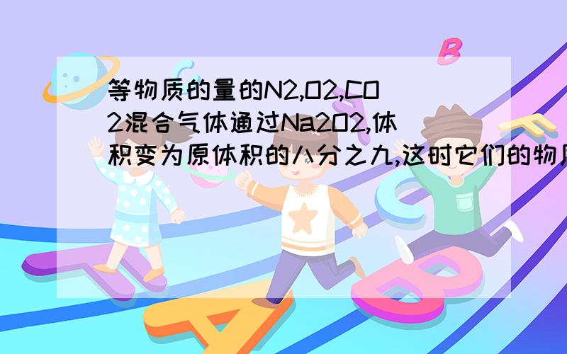 等物质的量的N2,O2,CO2混合气体通过Na2O2,体积变为原体积的八分之九,这时它们的物质的量之比