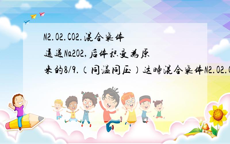 N2.O2.CO2.混合气体通过Na2O2,后体积变为原来的8/9.（同温同压）这时混合气体N2.O2.CO2物质的量之比那几个字我忘打了