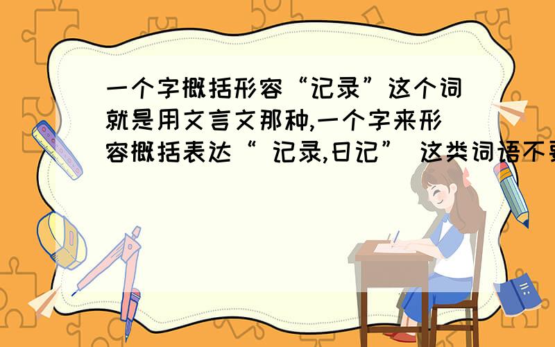 一个字概括形容“记录”这个词就是用文言文那种,一个字来形容概括表达“ 记录,日记” 这类词语不要铭,写,书 多说几个.