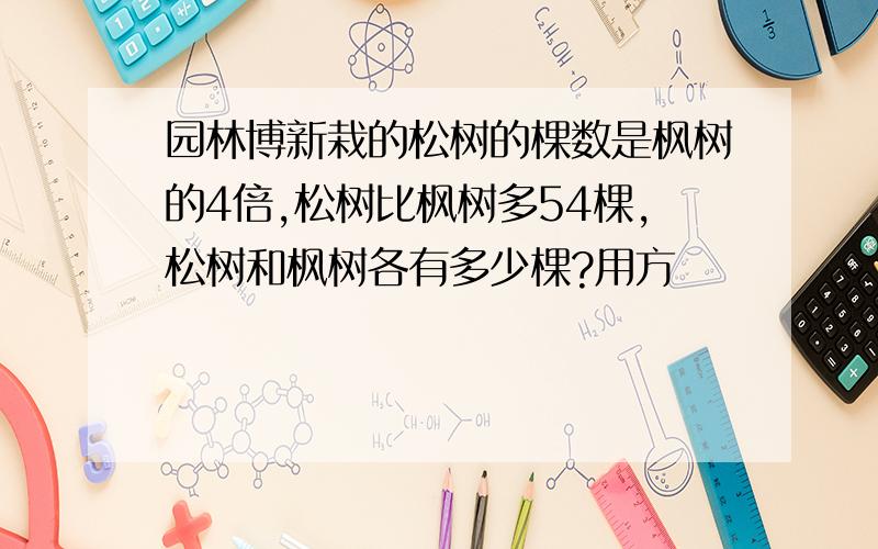 园林博新栽的松树的棵数是枫树的4倍,松树比枫树多54棵,松树和枫树各有多少棵?用方