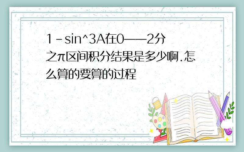 1-sin^3A在0——2分之π区间积分结果是多少啊.怎么算的要算的过程