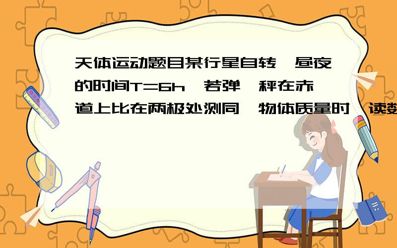 天体运动题目某行星自转一昼夜的时间T=6h,若弹簧秤在赤道上比在两极处测同一物体质量时,读数小10%,设想该行星自转角速度加快到某一值时,在赤道上的物体会自动飘起来,这时行星的自转周