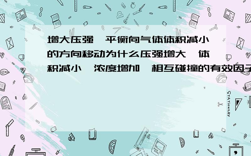 增大压强,平衡向气体体积减小的方向移动为什么压强增大,体积减小,浓度增加,相互碰撞的有效因子增多,产生碰撞的几率加大,相应的反应速率也加快了啊,所以平衡向体积减小的方向移动.这