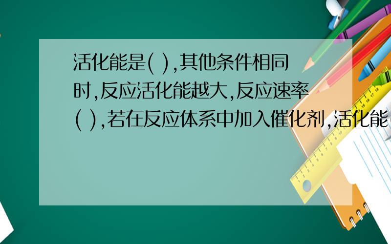 活化能是( ),其他条件相同时,反应活化能越大,反应速率( ),若在反应体系中加入催化剂,活化能( ),反应速率( ).