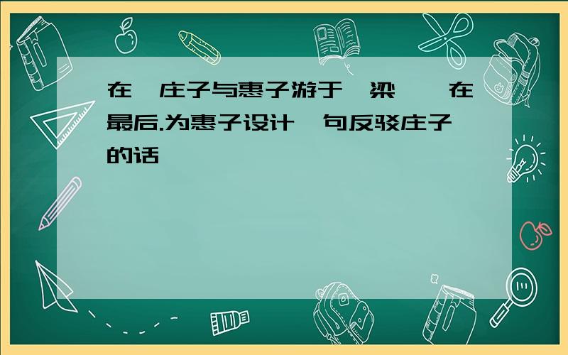 在《庄子与惠子游于濠梁》,在最后.为惠子设计一句反驳庄子的话