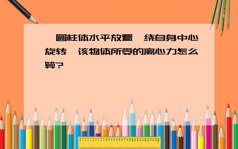 一圆柱体水平放置,绕自身中心旋转,该物体所受的离心力怎么算?