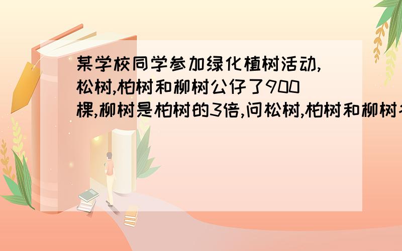 某学校同学参加绿化植树活动,松树,柏树和柳树公仔了900棵,柳树是柏树的3倍,问松树,柏树和柳树各栽了多少快回答!