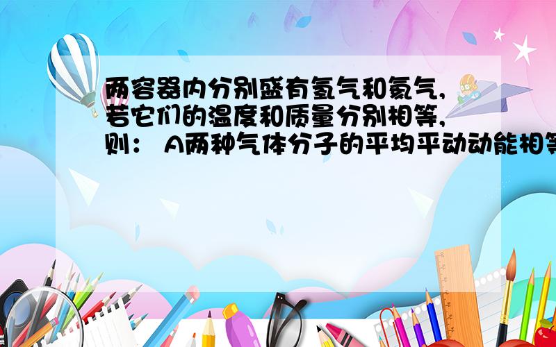 两容器内分别盛有氢气和氦气,若它们的温度和质量分别相等,则： A两种气体分子的平均平动动能相等.两容器内分别盛有氢气和氦气,若它们的温度和质量分别相等,则：A两种气体分子的平均