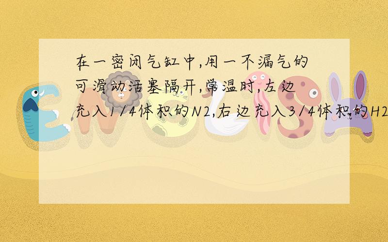 在一密闭气缸中,用一不漏气的可滑动活塞隔开,常温时,左边充入1/4体积的N2,右边充入3/4体积的H2和O2混合气,在一定条件下使右边气体反应,反应后恢复到常温,活塞停留在气缸正中,则原来混合