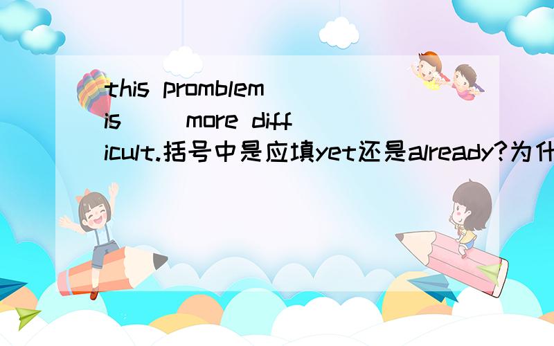 this promblem is （）more difficult.括号中是应填yet还是already?为什么？