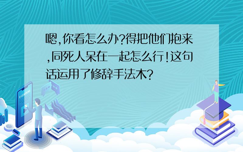 嗯,你看怎么办?得把他们抱来,同死人呆在一起怎么行!这句话运用了修辞手法木?