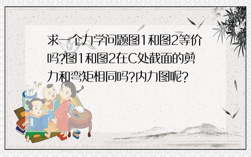 求一个力学问题图1和图2等价吗?图1和图2在C处截面的剪力和弯矩相同吗?内力图呢?