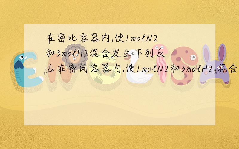 在密比容器内,使1molN2和3molH2混合发生下列反应在密闭容器内,使1molN2和3molH2 混合发生下列反应：3H2+N2可逆生成2NH3 H