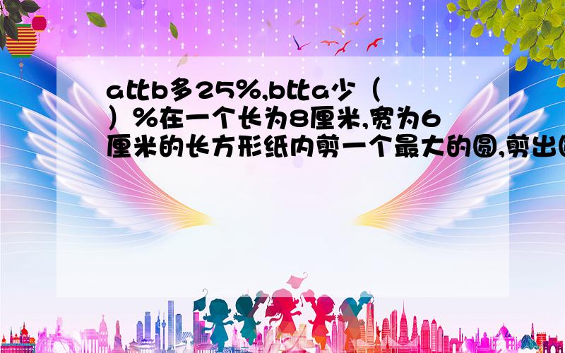 a比b多25％,b比a少（ ）％在一个长为8厘米,宽为6厘米的长方形纸内剪一个最大的圆,剪出圆要（ ）平方厘米纸